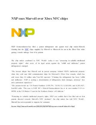 NXP sues Marvell over Xbox NFC chips
NXP Semiconductors has filed a patent infringement suit against rival chip maker Marvell,
claiming that the NFC chips supplied by Marvell to Microsoft for use in the Xbox One video
gaming console infringe four of its patents.
The chip maker confirmed to NFC World+ today it was “protecting its valuable intellectual
property rights”, after news of its legal action against the “wilfull and deliberate” patent
infringement emerged.
“The lawsuit alleges that Marvell and its parent company violated NXP’s intellectual property
when they sold near field communication chips for Microsoft’s Xbox One console, which has
sold more than 24 million units,”Law360 reported. “Claiming the infringement has been ‘willful
and deliberate’, NXP is seeking a determination of infringement, triple damages, attorneys’ fees
and a permanent injunction.”
“The patents-in-suit are US Patent Numbers 5,939,791; 7,039,133; 8,185,050; and 8,203,432″,
Law360 adds. “The case is NXP BV v Marvell Semiconductor Inc et al, case number 5:15-cv-
00290, in the US District Court for the Northern District of California.”
“Protecting its valuable intellectual property rights, NXP can confirm that it has filed suit on four
patents directed towards Marvell’s NFC products”, the chip maker has told NFC World+.
Marvell has not responded to requests for comment.
Source:http://www.nfcworld.com/2015/01/28/333758/nxp-sues-marvell-xbox-nfc-chips/
 