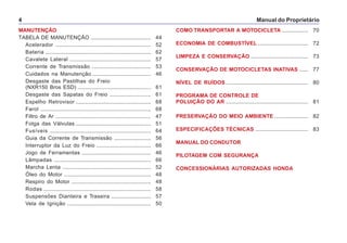 Manual do Proprietário4
MANUTENÇÃO
TABELA DE MANUTENÇÃO ......................................... 44
Acelerador ................................................................. 52
Bateria ........................................................................ 62
Cavalete Lateral ....................................................... 57
Corrente de Transmissão ........................................ 53
Cuidados na Manutenção ........................................ 46
Desgaste das Pastilhas do Freio
(NXR150 Bros ESD) .................................................. 61
Desgaste das Sapatas do Freio ............................ 61
Espelho Retrovisor ................................................... 68
Farol ........................................................................... 68
Filtro de Ar ................................................................. 47
Folga das Válvulas ................................................... 51
Fusíveis ..................................................................... 64
Guia da Corrente de Transmissão ......................... 56
Interruptor da Luz do Freio ..................................... 66
Jogo de Ferramentas ............................................... 46
Lâmpadas .................................................................. 66
Marcha Lenta ............................................................ 52
Óleo do Motor ........................................................... 48
Respiro do Motor ...................................................... 48
Rodas ......................................................................... 58
Suspensões Dianteira e Traseira ........................... 57
Vela de Ignição ......................................................... 50
COMO TRANSPORTAR A MOTOCICLETA .................. 70
ECONOMIA DE COMBUSTÍVEL .................................. 72
LIMPEZA E CONSERVAÇÃO ....................................... 73
CONSERVAÇÃO DE MOTOCICLETAS INATIVAS ...... 77
NÍVEL DE RUÍDOS ........................................................ 80
PROGRAMA DE CONTROLE DE
POLUIÇÃO DO AR ........................................................ 81
PRESERVAÇÃO DO MEIO AMBIENTE ....................... 82
ESPECIFICAÇÕES TÉCNICAS .................................... 83
MANUAL DO CONDUTOR
PILOTAGEM COM SEGURANÇA
CONCESSIONÁRIAS AUTORIZADAS HONDA
 