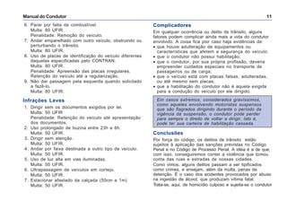 Manual do Condutor 11
6. Parar por falta de combustível.
Multa: 80 UFIR.
Penalidade: Remoção do veículo.
7. Andar emparelhado com outro veículo, obstruindo ou
perturbando o trânsito.
Multa: 80 UFIR.
8. Uso de placas de identificação do veículo diferentes
daquelas especificadas pelo CONTRAN.
Multa: 80 UFIR.
Penalidade: Apreensão das placas irregulares.
Retenção do veículo até a regularização.
9. Não dar passagem pela esquerda quando solicitado
a fazê-lo.
Multa: 80 UFIR.
Infrações Leves
1. Dirigir sem os documentos exigidos por lei.
Multa: 50 UFIR
Penalidade: Retenção do veículo até apresentação
dos documentos.
2. Uso prolongado de buzina entre 23h e 6h.
Multa: 50 UFIR.
3. Dirigir sem atenção.
Multa: 50 UFIR.
4. Andar por faixa destinada a outro tipo de veículo.
Multa: 50 UFIR.
5. Uso de luz alta em vias iluminadas.
Multa: 50 UFIR.
6. Ultrapassagem de veículos em cortejo.
Multa: 50 UFIR.
7. Estacionar afastado da calçada (50cm a 1m)
Multa: 50 UFIR.
Complicadores
Em qualquer ocorrência ou delito de trânsito, alguns
fatores podem complicar ainda mais a vida do condutor
envolvido. A coisa fica pior caso haja evidências de:
• que houve adulteração de equipamentos ou
características que afetem a segurança do veículo;
• que o condutor não possui habilitação;
• que o condutor, por sua própria profissão, deveria
empreender cuidados especiais no transporte de
passageiros ou de carga;
• que o veículo está com placas falsas, adulteradas,
ou até mesmo sem placas;
• que a habilitação do condutor não é aquela exigida
para a condução do veículo por ele dirigido.
Em casos extremos, considerados gravíssimos,
como aqueles envolvendo motoristas suspensos
que são flagrados dirigindo durante o período da
vigência da suspensão, o condutor pode perder
para sempre o direito de voltar a dirigir. Isto é,
pode ter sua carteira de habilitação cassada.
Conclusões
Por força do código, os delitos de trânsito estão
sujeitos à aplicação das sanções previstas no Código
Penal e no Código de Processo Penal. A idéia é a de que,
com isso, conseguiremos conter a violência que tomou
conta das ruas e estradas de nossas cidades.
Como vimos, alguns delitos passam a ser tipificados
como crimes, e ensejam, além da multa, penas de
detenção. É o caso dos acidentes provocados por abuso
na ingestão de álcool, que produzam vítima fatal.
Trata-se, aqui, de homicídio culposo e sujeita-se o condutor
 