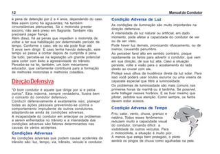 Manual do Condutor12
à pena de detenção por 2 a 4 anos, dependendo do caso.
Mas assim como há agravantes, há também
circunstâncias atenuantes. Se o motorista prestar
socorro, não será preso em flagrante. Também não
precisará pagar fiança.
Além disso, há as penas que impedem o motorista de
voltar a ter sua habilitação por determinado período de
tempo. Conforme o caso, ele ou ela pode ficar até
5 anos sem dirigir. E caso tenha havido detenção, este
tempo só passa a contar depois de cumprida a pena.
De tudo, percebe-se na legislação um grande potencial
para coibir com êxito a agressividade do trânsito.
Percebe-se na lei, também, um bom mecanismo
educador, que certamente contribuirá para a formação
de melhores motoristas e melhores cidadãos.
DireçãoDefensiva
"O bom condutor é aquele que dirige por si e pelos
outros". Esta máxima, sempre verdadeira, ilustra bem
o conceito do condutor defensivo.
Conduzir defensivamente é exatamente isso, planejar
todas as ações pessoais prevenindo-se contra o
comportamento imprudente de outros condutores,
adaptando-se ainda às condições adversas.
A incapacidade do condutor em antecipar os problemas
a serem enfrentados no trânsito e a intensidade das
condições adversas são fatores determinantes nas
causas de vários acidentes.
Condições Adversas
As condições adversas que podem causar acidentes de
trânsito são: luz, tempo, via, trânsito, veículo e condutor.
Condição Adversa de Luz
As condições de iluminação são muito importantes na
direção defensiva.
A intensidade da luz natural ou artificial, em dado
momento, pode afetar a capacidade do condutor de ver
ou de ser visto.
Pode haver luz demais, provocando ofuscamento, ou de
menos, causando penumbra.
Ao perceber farol alto em sentido contrário, pisque
rapidamente os faróis para advertir o condutor, que vem
em sua direção, de sua luz alta. Caso a situação
persista, volte a visão para o acostamento do lado
direito ao cruzar com ele.
Proteja seus olhos da incidência direta da luz solar. Para
isso você poderá usar óculos escuros ou uma viseira de
capacete especial que filtre a luminosidade.
Os problemas de luminosidade são mais comuns nas
primeiras horas da manhã ou à tardinha. Se possível,
evite trafegar nesses horários. E se tiver mesmo que
pilotar, redobre sua atenção. Como sempre, os faróis
devem estar acesos.
Condição Adversa de Tempo
Frio, calor, vento, chuva, granizo e
neblina. Todos esses fenômenos
reduzem muito a capacidade visual
do condutor, tornando difícil a
visibilidade de outros veículos. Para
o motociclista, a situação é muito pior.
A menos que esteja bem protegido, o piloto
sentirá os pingos de chuva como agulhadas na pele.
 