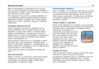 Manual do Condutor 13
Além de dificultarem a capacidade de ver e de ser
visto, as más condições de tempo tornam estradas
escorregadias e podem causar derrapagens, sobretudo
para quem vai em duas rodas.
Em situações de mau tempo, é preciso adaptar-se à
nova realidade, tomando cuidados básicos: reduza a
velocidade e redobre a atenção. Se o tempo estiver
mesmo ruim, deixe a estrada e espere as condições
melhorarem.
Condição Adversa da Via
Procure adaptar-se também às condições da via.
Procure identificar bem o traçado das curvas, das
elevações, a largura das pistas e o número delas, o
estado do acostamento, a existência de árvores à
margem da via, o tipo de pavimentação, a presença de
barro ou lama, buracos e obstáculos como quebra-
molas, sonorizadores, etc.
Evite surpresas. Mais uma vez a velocidade é chave.
Se sentir que a via não está em condições ideais,
reduza a velocidade. Lembre-se: a sinalização traz os
limites máximos de velocidade, o que não significa que
você não possa ir mais devagar.
Coisas para se lembrar em relação ao estado das
vias:
Vias de Concreto
Sobre o concreto, os pneus têm o atrito ideal. Porém,
cuidado com os pontos de junção das placas de
concretagem em estradas antigas. Podem estar
desgastadas e apresentar perigo.
Pavimentação Asfáltica
Andar no asfalto é uma "maciota". Mas quando a chuva
vem, a pista logo fica coberta por uma capa de água
que deixa tudo muito mais perigoso. Com o cair da
noite a coisa vai piorando, à medida que a visibilidade
em relação a obstáculos naturais da pista vai se
reduzindo. Cuidado.
Pedras Soltas e Cascalho
Pistas recém-cobertas com cascalho, ou que por falta
de chuva não permitem que as pedras da superfície se
misturem à terra, representam um problema para o
motociclista. O equilíbrio e o
controle da motocicleta se tornam
bem mais difíceis. Uma boa dica
aqui é não acelerar ou frear além
da conta, nem entrar muito
fechado nas curvas. Outra boa
medida é manter-se ligeiramente
fora do banco, apoiado nas
pedaleiras. Em estradas de
cascalho, isso lhe dará um pouco
mais de equilíbrio.
Chapas de Ferro
Todo motociclista conhece aquelas pranchas de metal
comuns em trechos de pista sob reparos.
Se estiverem molhadas viram um verdadeiro rinque de
patinação. Previna-se. Identifique com a máxima
antecedência a presença dessas chapas e reduza
bem a velocidade.
 
