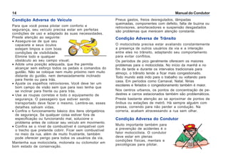 Manual do Condutor14
Condição Adversa do Veículo
Para que você possa pilotar com conforto e
segurança, seu veículo precisa estar em perfeitas
condições de uso e adaptado às suas necessidades.
Preste atenção ao seguinte:
• Assegure-se de que seu
capacete e seus óculos
estejam limpos e com boas
condições de visibilidade.
Elimine todo e qualquer
obstáculo ao seu campo visual;
• Adote uma posição adequada, que lhe permita
alcançar sem esforço todos os pedais e comandos do
guidão. Não se coloque nem muito próximo nem muito
distante do guidão, nem demasiadamente inclinado
para frente ou para trás.
• Ajuste os espelhos retrovisores. Você deve ter um
bom campo de visão sem que para isso tenha que
se inclinar para frente ou para trás.
• Use as roupas corretas e todo o equipamento de
segurança. O passageiro que estiver sendo
transportado deve fazer o mesmo. Lembre-se, esses
detalhes salvam vidas.
• Confira o funcionamento básico dos itens obrigatórios
de segurança. Se qualquer coisa estiver fora de
especificação ou funcionando mal, solucione o
problema antes de colocar seu veículo em movimento.
• Confira se o nível de combustível é compatível com
o trecho que pretende cobrir. Ficar sem combustível
no meio da rua, além de muito frustrante, também
pode oferecer perigo para todos os usuários da via.
Mantenha sua motocicleta, motoneta ou ciclomotor em
bom estado de conservação.
Pneus gastos, freios desregulados, lâmpadas
queimadas, componentes com defeito, falta de buzina ou
retrovisores, amortecedores e suspensão desgastados
são problemas que merecem atenção constante.
Condição Adversa de Trânsito
O motociclista precisa estar avaliando constantemente
a presença de outros usuários da via e a interação
entre eles no trânsito, adaptando seu comportamento
para evitar conflitos.
Os períodos de pico geralmente oferecem os maiores
problemas para o motociclista. No início da manhã e no
fim da tarde e durante os intervalos tradicionais para
almoço, o trânsito tende a ficar mais congestionado.
Todo mundo está indo para o trabalho ou voltando para
casa. Em períodos como Carnaval, Natal, férias
escolares e feriados o congestionamento também é maior.
Nos centros urbanos, os pontos de concentração de pe-
destres e carros estacionados também são problemáticos.
Preste bastante atenção ao se aproximar de pontos de
ônibus ou estações de metrô. Há sempre alguém com
pressa, correndo para não perder a condução. Na
correria, acabam atravessando a rua sem olhar.
Condição Adversa do Condutor
Muito importante também para
a prevenção de acidentes é o
fator motociclista. O condutor
deve estar em plenas
condições físicas, mentais e
psicológicas para pilotar.
 
