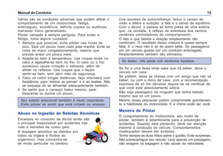 Manual do Condutor 15
Várias são as condições adversas que podem afetar o
comportamento de um motociclista: fadiga,
embriaguez, sonolência, déficits visuais ou auditivos,
mal-estar físico generalizado.
Pilotar cansado é sempre perigoso. Para evitar a
fadiga, tome alguns cuidados:
1. Sempre que possível, evite pilotar nas horas de
pico. Saia um pouco mais cedo pela manhã. Evite as
rotas de maior congestionamento, mesmo que
precise andar um pouco mais.
2. Adapte-se bem à temperatura. Use roupas leves no
calor e agasalhe-se bem no frio. O calor ou o frio
excessivo causa irritação e estresse, além de
afetar os reflexos. Use roupas que o façam
sentir-se bem, sem abrir mão da segurança.
3. Caso vá cobrir longas distâncias, faça intervalos com
freqüência, para “esticar as pernas” e ir ao toalete. Não
se esqueça de se alimentar adequadamente também.
4. Se sentir que o cansaço bateu mesmo, pare.
Descanse ou durma um pouco.
Seu estado emocional também é muito importante.
Evite pilotar se sentir que está irritado ou ansioso.
Cria excesso de autoconfiança, reduz o campo de
visão e altera a audição, a fala e o senso de equilíbrio.
Com o álcool, a pessoa se torna presa de uma euforia
que, na verdade, é reflexo da anestesia dos centros
cerebrais controladores do comportamento.
O fato é que bebida e direção simplesmente não
combinam. O resultado dessa mistura é quase sempre
fatal. E o risco não é só de quem bebe. Os passageiros
em um veículo guiado por um condutor embriagado
freqüentemente também são vitimados.
Se beber, não pilote sob nenhuma hipótese.
Se for a uma festa onde sabe que irá beber, deixe o
veículo em casa.
Se preferir, deixe as chaves com um amigo que não vá
beber, ou com o dono da casa, com a recomendação
expressa de só lhe devolver depois de se certificar de
que você está absolutamente sóbrio.
Não seja passageiro de ninguém que tenha bebido
mesmo que só um pouco.
Mesmo doses pequenas podem comprometer grandemen-
te a habilidade do motociclista. E a vítima pode ser você.
Maneira de Pilotar
O comportamento do motociclista, seu modo de
pilotar, também é determinante para a prevenção de
acidentes. Quando está pilotando, deve dar atenção
máxima à condução do veículo. Comportamentos
inadequados devem ser evitados.
Tenha sempre as duas mãos sobre o guidão. Evite surpresas.
Não sobrecarregue seu veículo. Leve apenas um passageiro,
não exagere na bagagem e não abuse da velocidade.
Abuso na Ingestão de Bebidas Alcoólicas
Excessos no consumo de álcool ainda são
o principal responsável por acidentes nas
ruas e estradas de nosso país.
A dosagem alcoólica se distribui por
todos os órgãos e fluidos do
organismo, mas concentra-se
de modo particular no cérebro.
 