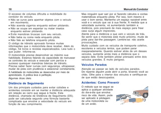 Manual do Condutor16
O excesso de volumes dificulta a mobilidade do
condutor do veículo.
• Não se curve para apanhar objetos com o veículo
em movimento.
• Não acenda cigarros enquanto estiver pilotando.
• Não se ocupe em espantar ou matar insetos
enquanto estiver pilotando.
• Evite manobras bruscas com seu veículo.
• Não beba ou coma nada enquanto pilota.
• Não fale ao telefone enquanto pilota.
O código de trânsito aprovado fornece muitas
informações que o motociclista deve receber. Além do
código, há livros e revistas especializados. Leia tudo o
que puder. Informe-se.
O motociclista precisa desenvolver ao máximo sua
habilidade. Estamos falando da capacidade de manusear
os controles do veículo e executar com perícia e
sucesso quaisquer manobras básicas de trânsito.
Precisa saber fazer curvas com segurança, ultrapassar,
mudar de pista com prudência e estacionar corretamente.
A habilidade do motociclista se desenvolve por meio de
aprendizado. A prática leva à perfeição.
Algumas dicas úteis:
Distância de Seguimento
Um dos principais cuidados para evitar colisões e
acidentes consiste em se manter a distância adequada
em relação ao carro que segue à frente. Esta
distância, chamada de Distância de Seguimento (DS),
pode ser calculada segundo uma fórmula bastante
complicada que envolve a velocidade do veículo em
função de seu comprimento.
Mas ninguém quer sair por aí fazendo cálculos e contas
matemáticas enquanto pilota. Por isso, bom mesmo é
usar o bom senso. Mantenha um espaço razoável entre
você e o veículo que vai à sua frente. À medida que a
velocidade aumenta, vá aumentando também a
distância, pois precisará de mais espaço para frear
caso surja algum imprevisto.
Atente para a distância a que vem o veículo de trás.
Se sentir que o motorista está muito próximo, mude de
pista para dar-lhe passagem. Lembre-se: não aceite
provocações.
Muito cuidado com os veículos de transporte coletivo,
escolares e veículos lentos, que podem parar
inesperadamente. Quando estiver atrás de um desses
veículos, aumente ainda mais a distância que o
separa dele. Evite também pilotar prensado entre dois
veículos grandes. É muito perigoso.
Veículos Parados
Atenção ao passar ao lado de veículos parados.
De repente alguém pode abrir a porta, levando você ao
chão. Olhe para o interior dos veículos e certifique-se
de que estão desocupados.
Acidentes: Como Prevenir
O método que se segue se
aplica a qualquer atividade
do dia-a-dia que envolva
risco de vida. Assim, pode
ser aplicado à pilotagem
de uma motocicleta ou
de um avião.
 