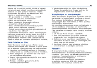 Manual do Condutor 17
Sempre que for guiar um veículo, procure se preparar
mentalmente para a tarefa com alguma antecedência.
Antes de sair para qualquer viagem ou passeio,
examine bem seu veículo. Em seguida faça a si
mesmo as seguintes perguntas:
• Em que estado se encontra o meu veículo?
• Como me sinto física e mentalmente?
• Estou em condições de pilotar?
• Estou cansado ou descansado, calmo ou
emocionalmente perturbado?
• Estou tomando algum medicamento que poderá
afetar a minha habilidade de pilotar?
• Poderá ocorrer alguma condição adversa relativa à
luz, tempo, via e trânsito?
Considere bem as respostas a essas auto-indagações
e só então dê partida ao veículo, depois de colocar o
capacete. Se sentir que não está bem em relação a
qualquer dessas respostas, tome a decisão de não
colocar o veículo em movimento até resolver o problema.
Evite Colisões por Trás
“Colar” demais no veículo que vai à frente é causa
constante de acidentes. Para minimizar os riscos desse
tipo de acidentes, há algumas coisas que você pode fazer:
1. Inspecione com freqüência as luzes de freios para
certificar-se de seu bom funcionamento e visibilidade.
2. Preste atenção ao que acontece às suas costas.
Use os espelhos retrovisores.
3. Sinalize com antecedência quando for virar, parar
ou trocar de pista.
4. Reduza a velocidade gradualmente. Evite
desacelerações repentinas.
5. Mantenha-se dentro dos limites de velocidade.
Trafegar demasiadamente devagar pode ser tão
perigoso quanto andar muito depressa.
Aquaplanagem ou Hidroplanagem
A falta de aderência do pneu com a pista faz com que
ele derrape e o condutor perca o controle do veículo.
Esse processo é chamado de hidroplanagem ou
aquaplanagem. Para motociclistas, a menos que haja
muito cuidado, é tombo certo.
Alta velocidade, pista molhada, pneus mal calibrados e
em mau estado de conservação são os elementos
comumente presentes em ocorrências de aquaplanagem.
Para manter-se livre desses riscos, tome os seguintes
cuidados:
1. Em dias de chuva, reduza a velocidade.
2. Rode com pneus novos ou em bom estado de
conservação, com boa banda de rodagem.
3. Calibre os pneus segundo as especificações do
fabricante e do veículo. Verifique a calibragem pelo
menos uma vez por semana.
4. Identifique o tipo de pista e assuma velocidade
compatível com as condições correntes.
Pedestres
O comportamento do pedestre é imprevisível.
Tenha muita cautela e dê sempre preferência aos pedestres.
Problemas com o álcool não são exclusividade dos
condutores. Pedestres também se embriagam e
geralmente acabam atropelados.
Um estudo recente envolvendo 333 pedestres
atropelados revelou que 45% deles estavam
alcoolizados. Um percentual bastante alto.
 
