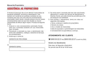 Manual do Proprietário 5
ASSISTÊNCIA AO PROPRIETÁRIO
A Honda se preocupa não só em oferecer motocicletas de
excelente qualidade, economia e desempenho, mas
também em mantê-las em perfeitas condições de uso,
contando para isso com uma rede de concessionárias
autorizadas. Assim sendo, consulte sempre uma de nossas
concessionárias toda vez que tiver dúvidas ou houver
necessidade de efetuar algum reparo. Proceda da seguinte
forma:
1. Dirija-se a uma concessionária autorizada Honda
para que a anomalia existente em sua motocicleta
seja corrigida.
2. Persistindo a anomalia ou caso o atendimento não
tenha sido satisfatório, notifique o Gerente de Serviços
da concessionária.
3. Anote aqui o nome do:
GERENTE DE PÓS-VENDA
4. Se ainda assim a anomalia não tiver sido solucionada,
oferecemos o contato com Serviço de Atendimento a
Clientes Honda, pois este tomará as providências a fim
de assegurar sua satisfação.
5. Para facilitar o atendimento, tenha em mãos as
seguintes informações:
• Nome, endereço e telefone do proprietário;
• Número do chassi;
• Ano e modelo da motocicleta;
• Data de aquisição e quilometragem da motocicleta;
• Concessionária na qual efetuou o serviço.
ATENDIMENTO AO CLIENTE
0800 55 22 21 ou 0800 055 22 21 (a partir de 2006)
Horário de Atendimento:
Dias úteis, de Segunda a Sexta-feira
No período das 08:30 às 18:00 horas.
ou
GERENTE GERAL
 