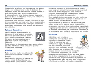 Manual do Condutor18
Quase todas as vítimas são pessoas que não sabem
dirigir, não tendo portanto noção da distância de
frenagem. Muitos são desatentos e confiam demais na
ação do condutor para evitar atropelamentos.
O piloto defensivo deve dedicar atenção especial a
pessoas idosas e deficientes físicos, que estão mais
sujeitos a atropelamentos.
Igualmente, deve ter muito cuidado com crianças que
brincam nas ruas, correndo entre carros estacionados,
atrás de bolas ou animais de estimação. Geralmente
atravessam a pista sem olhar e estão sob alto risco
de acidentes.
Faixa de Pedestres
Reduza sempre a velocidade ao se
aproximar de uma faixa de pedestres.
Se houver pessoas querendo cruzar a
pista, pare completamente o veículo.
Só retome a marcha depois que os
pedestres tiverem completado a
travessia.
Tome cuidado na desaceleração, para evitar colisões
por trás. Advirta os outros condutores quanto à
presença de pedestres.
Animais
Todos os anos, muitos condutores são
vitimados em acidentes causados por
animais.
Esteja atento, portanto, ao trafegar por
regiões rurais, de fazendas ou em
campo aberto, principalmente à noite.
A qualquer momento, e de onde menos se espera,
pode surgir um animal. E chocar-se contra um animal,
mesmo um animal de pequeno porte como um
cachorro, geralmente tem conseqüências graves.
Ainda mais de veículo de duas rodas.
Tome cuidado também ao passar por entre postes ou
mourões. Vá devagar e certifique-se de que não há
arame farpado esticado entre as hastes.
A conseqüência de se chocar, de veículo de duas
rodas, contra um fio teso de arame é catastrófica.
Ao perceber a presença de animais, reduza a velocidade
e siga devagar até que tenha ultrapassado o ponto em que
se encontra. Isso evitará que o animal se sobressalte e,
na tentativa de fugir, venha de encontro ao seu veículo.
Bicicletas
A bicicleta é um veículo de
passageiros como qualquer outro.
A maioria dos ciclistas, porém,
é feita de menores que não
conhecem as regras de trânsito.
Por isso, mesmo a chance de
acidentes com ciclistas é grande.
Além daqueles que se utilizam da
bicicleta apenas como meio de transporte,
há também os desportistas, os ciclistas
amadores ou profissionais. Estes em geral fazem
uso de todo o equipamento de segurança. Com
freqüência usam roupas coloridas que permitem sua
fácil visualização. Mas, por outro lado, circulam em
velocidades bem altas, sobretudo em descidas.
 