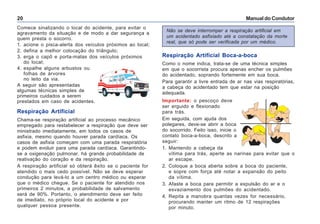 Manual do Condutor20
Comece sinalizando o local do acidente, para evitar o
agravamento da situação e de modo a dar segurança a
quem presta o socorro.
1. acione o pisca-alerta dos veículos próximos ao local;
2. defina a melhor colocação do triângulo;
3. erga o capô e porta-malas dos veículos próximos
do local;
4. espalhe alguns arbustos ou
folhas de árvores
no leito da via.
A seguir são apresentadas
algumas técnicas simples de
primeiros cuidados a serem
prestados em caso de acidentes.
Respiração Artificial
Chama-se respiração artificial ao processo mecânico
empregado para restabelecer a respiração que deve ser
ministrado imediatamente, em todos os casos de
asfixia, mesmo quando houver parada cardíaca. Os
casos de asfixia começam com uma parada respiratória
e podem evoluir para uma parada cardíaca. Garantindo-
se a oxigenação pulmonar, há grande probabilidade de
reativação do coração e da respiração.
A respiração artificial só obterá êxito se o paciente for
atendido o mais cedo possível. Não se deve esperar
condução para levá-lo a um centro médico ou esperar
que o médico chegue. Se o paciente for atendido nos
primeiros 2 minutos, a probabilidade de salvamento
será de 90%. Portanto, o atendimento deve ser feito
de imediato, no próprio local do acidente e por
qualquer pessoa presente.
Respiração Artificial Boca-a-boca
Como o nome indica, trata-se de uma técnica simples
em que o socorrista procura apenas encher os pulmões
do acidentado, soprando fortemente em sua boca.
Para garantir a livre entrada de ar nas vias respiratórias,
a cabeça do acidentado tem que estar na posição
adequada.
Importante: o pescoço deve
ser erguido e flexionado
para trás.
Em seguida, com ajuda dos
polegares, deve-se abrir a boca
do socorrido. Feito isso, inicie o
contato boca-a-boca, descrito a
seguir:
1. Mantendo a cabeça da
vítima para trás, aperte as narinas para evitar que o
ar escape.
2. Coloque a boca aberta sobre a boca do paciente,
e sopre com força até notar a expansão do peito
da vítima.
3. Afaste a boca para permitir a expulsão do ar e o
esvaziamento dos pulmões do acidentado.
4. Repita a manobra quantas vezes for necessário,
procurando manter um ritmo de 12 respirações
por minuto.
Não se deve interromper a respiração artificial em
um acidentado asfixiado até a constatação da morte
real, que só pode ser verificada por um médico.
 