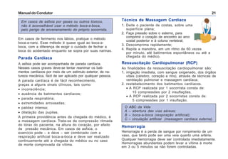 Manual do Condutor 21
Em casos de asfixia por gases ou outros tóxicos,
não é aconselhável usar o método boca-a-boca,
pelo perigo de envenenamento do próprio socorrista.
Técnica de Massagem Cardíaca
1. Deite o paciente de costas, sobre uma
superfície plana;
2. Faça pressão sobre o esterno, para
comprimir o coração de encontro ao arco
costal posterior e à coluna vertebral;
3. Descomprima rapidamente;
4. Repita a manobra, em um ritmo de 60 vezes
por minuto, até batimentos espontâneos ou até a
chegada do médico.
Ressuscitação Cardiopulmonar (RCP)
As finalidades da ressuscitação cardiopulmonar são:
1. irrigação imediata, com sangue oxigenado, dos órgãos
vitais (cérebro, coração e rins), através de técnicas de
ventilação pulmonar e massagem cardíaca;
2. restabelecimento dos batimentos cardíacos.
• A RCP realizada por 1 socorrista consta de:
15 compressões por 2 insuflações.
• A RCP realizada por 2 socorristas consta de:
5 compressões por 1 insuflação.
Em casos de ferimento nos lábios, pratique o método
boca-a-nariz. Esse método é quase igual ao boca-a-
boca, com a diferença de exigir o cuidado de fechar a
boca do acidentado enquanto se sopra por suas narinas.
Parada Cardíaca
A asfixia pode ser acompanhada de parada cardíaca.
Nesses casos graves deve-se tentar reanimar os bati-
mentos cardíacos por meio de um estímulo exterior, de na-
tureza mecânica, fácil de ser aplicado por qualquer pessoa.
A parada cardíaca é de fácil reconhecimento,
graças a alguns sinais clínicos, tais como:
• inconsciência;
• ausência de batimentos cardíacos;
• parada respiratória;
• extremidades arroxeadas;
• palidez intensa;
• dilatação das pupilas.
A primeira providência antes da chegada do médico, é
a massagem cardíaca. Trata-se da compressão ritmada
do tórax do paciente, na altura do coração, por efeito
de pressão mecânica. Em casos de asfixia, o
exercício pode – e deve – ser combinado com a
respiração artificial boca-a-boca e deve ser realizado
continuamente até a chegada do médico ou no caso
de morte comprovada da vítima.
O ABC da Vida
A – abertura das vias aéreas;
B – boca-a-boca (respiração artificial);
C – circulação artificial (massagem cardíaca externa).
Hemorragia
Hemorragia é a perda de sangue por rompimento de um
vaso, que tanto pode ser uma veia quanto uma artéria.
Qualquer hemorragia deve ser controlada imediatamente.
Hemorragias abundantes podem levar a vítima à morte
em 3 ou 5 minutos se não forem controladas.
 