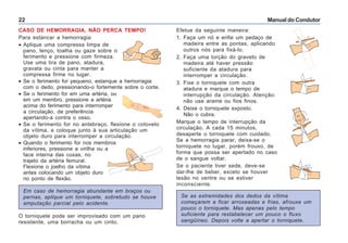 Manual do Condutor22
Efetue da seguinte maneira:
1. Faça um nó e enfie um pedaço de
madeira entre as pontas, aplicando
outros nós para fixá-lo.
2. Faça uma torção do graveto de
madeira até haver pressão
suficiente da atadura para
interromper a circulação.
3. Fixe o torniquete com outra
atadura e marque o tempo de
interrupção da circulação. Atenção:
não use arame ou fios finos.
4. Deixe o torniquete exposto.
Não o cubra.
Marque o tempo de interrupção da
circulação. A cada 15 minutos,
desaperte o torniquete com cuidado.
Se a hemorragia parar, deixa-se o
torniquete no lugar, porém frouxo, de
forma que possa ser apertado no caso
de o sangue voltar.
Se o paciente tiver sede, deve-se
dar-lhe de beber, exceto se houver
lesão no ventre ou se estiver
inconsciente.
Se as extremidades dos dedos da vítima
começarem a ficar arroxeadas e frias, afrouxe um
pouco o torniquete. Mas apenas pelo tempo
suficiente para restabelecer um pouco o fluxo
sangüíneo. Depois volte a apertar o torniquete.
CASO DE HEMORRAGIA, NÃO PERCA TEMPO!
Para estancar a hemorragia:
• Aplique uma compressa limpa de
pano, lenço, toalha ou gaze sobre o
ferimento e pressione com firmeza.
Use uma tira de pano, atadura,
gravata ou cinta para manter a
compressa firme no lugar.
• Se o ferimento for pequeno, estanque a hemorragia
com o dedo, pressionando-o fortemente sobre o corte.
• Se o ferimento for em uma artéria, ou
em um membro, pressione a artéria
acima do ferimento para interromper
a circulação, de preferência
apertando-a contra o osso.
• Se o ferimento for no antebraço, flexione o cotovelo
da vítima, e coloque junto à sua articulação um
objeto duro para interromper a circulação.
• Quando o ferimento for nos membros
inferiores, pressione a virilha ou a
face interna das coxas, no
trajeto da artéria femural.
Flexione o joelho da vítima
antes colocando um objeto duro
no ponto de flexão.
Em caso de hemorragia abundante em braços ou
pernas, aplique um torniquete, sobretudo se houve
amputação parcial pelo acidente.
O torniquete pode ser improvisado com um pano
resistente, uma borracha ou um cinto.
 