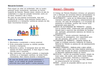 Manual do Condutor 25
Para erguer do chão um acidentado, três ou quatro
pessoas serão necessárias, sobretudo se houver
suspeita de fraturas. Nesses casos, amarre os pés do
acidentado e o erga em posição horizontal, como um
só bloco, levando-o até a maca.
No caso de uma pessoa inconsciente, mas sem
evidência de fraturas, duas pessoas bastam para o
levantamento e o transporte. Lembre-se sempre de não
fazer movimentos bruscos.
No caso de dúvida sobre os procedimentos a
seguir, ou em estado de grande nervosismo, o
socorrista deve pedir ajuda a outras pessoas.
Muito Importante
1. Movimente o acidentado o menos possível;
2. Evite arrancadas bruscas ou súbitas paradas
durante o transporte;
3. Mantenha a calma. O transporte deve ser feito
sempre em baixa velocidade. É mais seguro e mais
cômodo para o paciente;
4. Não interrompa, sob nenhum pretexto, a respiração
artificial ou a massagem cardíaca, se estas forem
necessárias. Nem mesmo durante o transporte.
Anexo I – Glossário
O Código de Trânsito Brasileiro introduz um glossário
com a definição de conceitos básicos apresentados na
lei, o qual transcrevemos abaixo, em sua totalidade:
ACOSTAMENTO – parte da via diferenciada da pista de
rolamento destinada à parada ou estacionamento de
veículos, em caso de emergência, e à circulação de
pedestres e bicicletas, quando não houver local
apropriado para esse fim.
AGENTE DA AUTORIDADE DE TRÂNSITO – pessoa,
civil ou policial militar, credenciada pela autoridade de
trânsito para o exercício das atividades de fiscaliza-
ção, operação, policiamento ostensivo de trânsito ou
patrulhamento.
AUTOMÓVEL – veículo automotor destinado ao
transporte de passageiros, com capacidade para
até oito pessoas, sem contar o condutor.
AUTORIDADE DE TRÂNSITO – dirigente máximo de
órgão ou entidade executivo integrante do Sistema
Nacional de Trânsito ou pessoa por ele expressamente
credenciada.
BALANÇO TRASEIRO – distância entre o plano vertical
passando pelos centros das rodas traseiras extremas e
o ponto mais recuado do veículo, considerando-se todos
os elementos rigidamente fixados ao mesmo.
BICICLETA – veículo de propulsão humana, dotado de
duas rodas, não sendo, para efeito deste Código,
similar à motocicleta, motoneta e ciclomotor.
BICICLETÁRIO – local, na via ou fora dela, destinado
ao estacionamento de bicicletas.
BONDE – veículo de propulsão elétrica que se move
sobre trilhos.
 