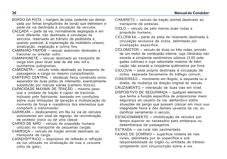 Manual do Condutor26
CHARRETE – veículo de tração animal destinado ao
transporte de pessoas.
CICLO – veículo de pelo menos duas rodas a
propulsão humana.
CICLOFAIXA – parte da pista de rolamento destinada à
circulação exclusiva de ciclos, delimitada por
sinalização específica.
CICLOMOTOR – veículo de duas ou três rodas, provido
de um motor de combustão interna, cuja cilindrada não
exceda a cinqüenta centímetros cúbicos (3,05 pole-
gadas cúbicas) e cuja velocidade máxima de fabri-
cação não exceda a cinqüenta quilômetros por hora.
CICLOVIA – pista própria destinada à circulação de
ciclos, separada fisicamente do tráfego comum.
CONVERSÃO – movimento em ângulo, à esquerda ou à
direita, de mudança da direção original do veículo.
CRUZAMENTO – interseção de duas vias em nível.
DISPOSITIVO DE SEGURANÇA – qualquer elemento
que tenha a função específica de proporcionar maior
segurança ao usuário da via, alertando-o sobre
situações de perigo que possam colocar em risco sua
integridade física e dos demais usuários da via, ou
danificar seriamente o veículo.
ESTACIONAMENTO – imobilização de veículos por
tempo superior ao necessário para embarque ou
desembarque de passageiros.
ESTRADA – via rural não pavimentada.
FAIXAS DE DOMÍNIO – superfície lindeira às vias
rurais, delimitada por lei específica e sob
responsabilidade do órgão ou entidade de trânsito
competente com circunscrição sobre a via.
BORDO DA PISTA – margem da pista, podendo ser demar-
cada por linhas longitudinais de bordo que delineiam a
parte da via destinada à circulação de veículos.
CALÇADA – parte da via, normalmente segregada e em
nível diferente, não destinada à circulação de
veículos, reservada ao trânsito de pedestres e,
quando possível, à implantação de mobiliário urbano,
sinalização, vegetação e outros fins.
CAMINHÃO-TRATOR – veículo automotor destinado a
tracionar ou arrastar outro.
CAMINHONETE – veículo destinado ao transporte de
carga com peso bruto total de até três mil e
quinhentos quilogramas.
CAMIONETA – veículo misto destinado ao transporte de
passageiros e carga no mesmo compartimento.
CANTEIRO CENTRAL – obstáculo físico construído como
separador de duas pistas de rolamento, eventualmente
substituído por marcas viárias (canteiro fictício).
CAPACIDADE MÁXIMA DE TRAÇÃO – máximo peso
que a unidade de tração é capaz de tracionar,
indicado pelo fabricante, baseado em condições
sobre suas limitações de geração e multiplicação do
momento de força e resistência dos elementos que
compõem a transmissão.
CARREATA – deslocamento em fila na via de veículos
automotores em sinal de regozijo, de reivindicação,
de protesto cívico ou de uma classe.
CARRO DE MÃO – veículo de propulsão humana
utilizado no transporte de pequenas cargas.
CARROÇA – veículo de tração animal destinado ao
transporte de carga.
CATADIÓPTRICO – dispositivo de reflexão e refração
da luz utilizado na sinalização de vias e veículos
(olho de gato).
 