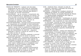 Manual do Condutor 27
FAIXAS DE TRÂNSITO – qualquer uma das áreas
longitudinais em que a pista pode ser subdividida,
sinalizada ou não por marcas viárias longitudinais,
que tenham uma largura suficiente para permitir a
circulação de veículos automotores.
FISCALIZAÇÃO – ato de controlar o cumprimento das
normas estabelecidas na legislação de trânsito, por
meio do poder de polícia administrativa de trânsito,
no âmbito de circunscrição dos órgãos e entidades
executivos de trânsito e de acordo com as
competências definidas neste Código.
FOCO DE PEDESTRES – indicação luminosa de permissão
ou impedimento de locomoção na faixa apropriada.
FREIO DE ESTACIONAMENTO – dispositivo destinado a
manter o veículo imóvel na ausência do condutor ou, no
caso de um reboque, se este se encontra desengatado.
FREIO DE SEGURANÇA OU MOTOR – dispositivo
destinado a diminuir a marcha do veículo no caso
de falha do freio de serviço.
FREIO DE SERVIÇO – dispositivo destinado a provocar
a diminuição da marcha do veículo ou pará-lo.
GESTOS DE AGENTES – movimentos convencionais de
braço, adotados exclusivamente pelos agentes de
autoridades de trânsito nas vias, para orientar, indicar
o direito de passagem dos veículos ou pedestres ou
emitir ordens, sobrepondo-se ou completando outra
sinalização ou norma constante deste Código.
GESTOS DE CONDUTORES – movimentos
convencionais de braço, adotados exclusivamente
pelos condutores, para orientar ou indicar que vão
efetuar uma manobra de mudança de direção,
redução brusca de velocidade ou parada.
ILHA – obstáculo físico, colocado na pista de
rolamento, destinado à ordenação dos fluxos de
trânsito em uma interseção.
INFRAÇÃO – inobservância a qualquer preceito da
legislação de trânsito, às normas emanadas do
Código de Trânsito, do Conselho Nacional de Trânsito
e a regulamentação estabelecida pelo órgão ou
entidade executiva do trânsito.
INTERRUPÇÃO DE MARCHA – imobilização do veículo
para atender a circunstância momentânea do trânsito.
INTERSEÇÃO – todo cruzamento em nível, entroncamento
ou bifurcação, incluindo as áreas formadas por tais
cruzamentos, entroncamentos ou bifurcações.
LICENCIAMENTO – procedimento anual, relativo a
obrigações do proprietário de veículo, comprovado
por meio de documento específico (Certificado de
Licenciamento Anual).
LOGRADOURO PÚBLICO – espaço livre destinado pela
municipalidade à circulação, parada ou estaciona-
mento de veículos, ou à circulação de pedestres, tais
como calçada, parques, áreas de lazer, calçadões.
LOTAÇÃO – carga útil máxima, incluindo condutor e
passageiros, que o veículo transporta, expressa em
quilogramas para os veículos de carga, ou número de
pessoas, para os veículos de passageiros.
LOTE LINDEIRO – aquele situado ao longo das vias
urbanas ou rurais e que com elas se limita.
LUZ ALTA – facho de luz do veículo destinado a iluminar
a via até uma grande distância do veículo.
LUZ BAIXA – facho de luz do veículo destinada a ilumi-
nar a via diante do veículo, sem ocasionar ofusca-
mento ou incômodo injustificáveis aos condutores e
outros usuários da via que venham em sentido contrário.
 