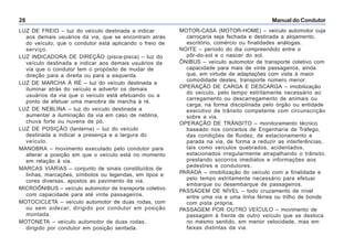 Manual do Condutor28
MOTOR-CASA (MOTOR-HOME) – veículo automotor cuja
carroçaria seja fechada e destinada a alojamento,
escritório, comércio ou finalidades análogas.
NOITE – período do dia compreendido entre o
pôr-do-sol e o nascer do sol.
ÔNIBUS – veículo automotor de transporte coletivo com
capacidade para mais de vinte passageiros, ainda
que, em virtude de adaptações com vista à maior
comodidade destes, transporte número menor.
OPERAÇÃO DE CARGA E DESCARGA – imobilização
do veículo, pelo tempo estritamente necessário ao
carregamento ou descarregamento de animais ou
carga, na forma disciplinada pelo órgão ou entidade
executivo de trânsito competente com circunscrição
sobre a via.
OPERAÇÃO DE TRÂNSITO – monitoramento técnico
baseado nos conceitos de Engenharia de Tráfego,
das condições de fluidez, de estacionamento e
parada na via, de forma a reduzir as interferências,
tais como veículos quebrados, acidentados,
estacionados irregularmente atrapalhando o trânsito,
prestando socorros imediatos e informações aos
pedestres e condutores.
PARADA – imobilização do veículo com a finalidade e
pelo tempo estritamente necessário para efetuar
embarque ou desembarque de passageiros.
PASSAGEM DE NÍVEL – todo cruzamento de nível
entre uma via e uma linha férrea ou trilho de bonde
com pista própria.
PASSAGEM POR OUTRO VEÍCULO – movimento de
passagem à frente de outro veículo que se desloca
no mesmo sentido, em menor velocidade, mas em
faixas distintas da via.
LUZ DE FREIO – luz do veículo destinada a indicar
aos demais usuários da via, que se encontram atrás
do veículo, que o condutor está aplicando o freio de
serviço.
LUZ INDICADORA DE DIREÇÃO (pisca-pisca) – luz do
veículo destinada a indicar aos demais usuários da
via que o condutor tem o propósito de mudar de
direção para a direita ou para a esquerda.
LUZ DE MARCHA À RÉ – luz do veículo destinada a
iluminar atrás do veículo e advertir os demais
usuários da via que o veículo está efetuando ou a
ponto de efetuar uma manobra de marcha à ré.
LUZ DE NEBLINA – luz do veículo destinada a
aumentar a iluminação da via em caso de neblina,
chuva forte ou nuvens de pó.
LUZ DE POSIÇÃO (lanterna) – luz do veículo
destinada a indicar a presença e a largura do
veículo.
MANOBRA – movimento executado pelo condutor para
alterar a posição em que o veículo está no momento
em relação à via.
MARCAS VIÁRIAS – conjunto de sinais constituídos de
linhas, marcações, símbolos ou legendas, em tipos e
cores diversas, apostos ao pavimento da via.
MICROÔNIBUS – veículo automotor de transporte coletivo
com capacidade para até vinte passageiros.
MOTOCICLETA – veículo automotor de duas rodas, com
ou sem sidecar, dirigido por condutor em posição
montada.
MOTONETA – veículo automotor de duas rodas,
dirigido por condutor em posição sentada.
 