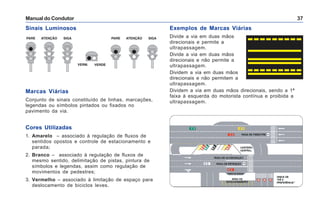 Manual do Condutor 37
Marcas Viárias
Conjunto de sinais constituído de linhas, marcações,
legendas ou símbolos pintados ou fixados no
pavimento da via.
Cores Utilizadas
1. Amarelo – associado à regulação de fluxos de
sentidos opostos e controle de estacionamento e
parada;
2. Branco – associado à regulação de fluxos de
mesmo sentido, delimitação de pistas, pintura de
símbolos e legendas, assim como regulação de
movimentos de pedestres;
3. Vermelho – associado à limitação de espaço para
deslocamento de biciclos leves.
Exemplos de Marcas Viárias
Divide a via em duas mãos
direcionais e permite a
ultrapassagem.
Divide a via em duas mãos
direcionais e não permite a
ultrapassagem.
Dividem a via em duas mãos
direcionais e não permitem a
ultrapassagem.
Dividem a via em duas mãos direcionais, sendo a 1ª
faixa à esquerda do motorista contínua e proibida a
ultrapassagem.
Sinais Luminosos
 