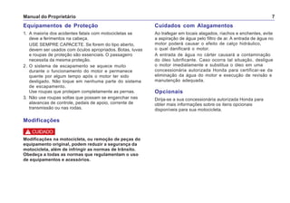 Manual do Proprietário 7
Equipamentos de Proteção
1. A maioria dos acidentes fatais com motocicletas se
deve a ferimentos na cabeça.
USE SEMPRE CAPACETE. Se forem do tipo aberto,
devem ser usados com óculos apropriados. Botas, luvas
e roupas de proteção são essenciais. O passageiro
necessita da mesma proteção.
2. O sistema de escapamento se aquece muito
durante o funcionamento do motor e permanece
quente por algum tempo após o motor ter sido
desligado. Não toque em nenhuma parte do sistema
de escapamento.
Use roupas que protejam completamente as pernas.
3. Não use roupas soltas que possam se enganchar nas
alavancas de controle, pedais de apoio, corrente de
transmissão ou nas rodas.
Cuidados com Alagamentos
Ao trafegar em locais alagados, riachos e enchentes, evite
a aspiração de água pelo filtro de ar. A entrada de água no
motor poderá causar o efeito de calço hidráulico,
o qual danificará o motor.
A entrada de água no cárter causará a contaminação
do óleo lubrificante. Caso ocorra tal situação, desligue
o motor imediatamente e substitua o óleo em uma
concessionária autorizada Honda para certificar-se da
eliminação da água do motor e execução de revisão e
manutenção adequada.
Opcionais
Dirija-se a sua concessionária autorizada Honda para
obter mais informações sobre os itens opcionais
disponíveis para sua motocicleta.
Modificações na motocicleta, ou remoção de peças do
equipamento original, podem reduzir a segurança da
motocicleta, além de infringir as normas de trânsito.
Obedeça a todas as normas que regulamentam o uso
de equipamentos e acessórios.
! CUIDADO
Modificações
 