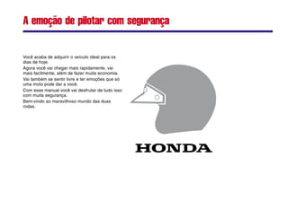 Você acaba de adquirir o veículo ideal para os
dias de hoje.
Agora você vai chegar mais rapidamente, vai
mais facilmente, além de fazer muita economia.
Vai também se sentir livre e ter emoções que só
uma moto pode dar a você.
Com esse manual você vai desfrutar de tudo isso
com muita segurança.
Bem-vindo ao maravilhoso mundo das duas
rodas.
A emoção de pilotar com segurança
 