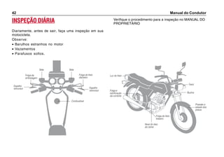 Manual do Condutor42
INSPEÇÃO DIÁRIA
Diariamente, antes de sair, faça uma inspeção em sua
motocicleta.
Observe:
• Barulhos estranhos no motor
• Vazamentos
• Parafusos soltos.
Verifique o procedimento para a inspeção no MANUAL DO
PROPRIETÁRIO
Espelho
retrovisor
Folga da
embreagem
Folga do freio
dianteiro
Seta Seta
Espelho
retrovisor
Combustível
Luz do freio
Folga e
lubrificação
da corrente
Nível do óleo
do cárter
Folga do freio
traseiro
Pressão e
estado dos
pneus
Buzina
Farol
 