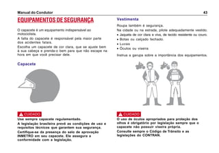 Manual do Condutor 43
EQUIPAMENTOS DE SEGURANÇA
O capacete é um equipamento indispensável ao
motociclista.
A falta do capacete é responsável pela maior parte
dos acidentes fatais.
Escolha um capacete de cor clara, que se ajuste bem
à sua cabeça e prenda-o bem para que não escape na
hora em que você precisar dele.
Capacete
Vestimenta
Roupa também é segurança.
Na cidade ou na estrada, pilote adequadamente vestido.
• Jaqueta de cor clara e viva, de tecido resistente ou couro.
• Botas ou calçado fechado.
• Luvas
• Óculos ou viseira
Instrua a garupa sobre a importância dos equipamentos.
Use sempre capacete regulamentado.
A legislação brasileira prevê as condições de uso e
requisitos técnicos que garantem sua segurança.
Certifique-se da presença do selo de aprovação
INMETRO em seu capacete. Ele assegura a
conformidade com a legislação.
! CUIDADO
O uso de óculos apropriados para proteção dos
olhos é obrigatório por legislação sempre que o
capacete não possuir viseira própria.
Consulte sempre o Código de Trânsito e as
legislações do CONTRAN.
! CUIDADO
 