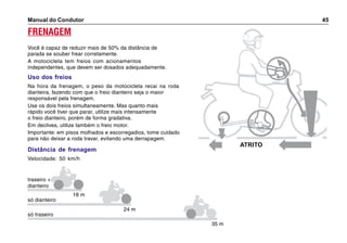 Manual do Condutor 45
ATRITO
traseiro +
dianteiro
só dianteiro
só traseiro
18 m
24 m
35 m
FRENAGEM
Você é capaz de reduzir mais de 50% da distância de
parada se souber frear corretamente.
A motocicleta tem freios com acionamentos
independentes, que devem ser dosados adequadamente.
Uso dos freios
Na hora da frenagem, o peso da motocicleta recai na roda
dianteira, fazendo com que o freio dianteiro seja o maior
responsável pela frenagem.
Use os dois freios simultaneamente. Mas quanto mais
rápido você tiver que parar, utilize mais intensamente
o freio dianteiro, porém de forma gradativa.
Em declives, utilize também o freio motor.
Importante: em pisos molhados e escorregadios, tome cuidado
para não deixar a roda travar, evitando uma derrapagem.
Distância de frenagem
Velocidade: 50 km/h
 