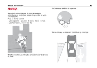 Manual do Condutor 47
APAREÇA
Na maioria dos acidentes de moto envolvendo
automóveis ou pedestres, estes alegam não ter visto
a motocicleta.
Para se tornar visível:
• Use capacete e jaquetas de cores claras e vivas.
• Use farol aceso, mesmo de dia.
Sinalize: mostre suas intenções antes de mudar de direção
ou parar.
Use o adesivo refletivo no capacete
Não se coloque na área sem visibilidade do motorista.
área sem
visibilidade
área sem
visibilidade
 
