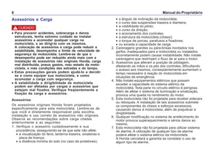 Manual do Proprietário8
Acessórios e Carga
••••• Para prevenir acidentes, sobrecarga e danos
estruturais, tenha extremo cuidado ao instalar
acessórios e acomodar qualquer carga na
motocicleta, e ao dirigi-la com os mesmos.
A colocação de acessórios e carga pode reduzir a
estabilidade, desempenho e limite de velocidade de
segurança da motocicleta. Lembre-se de que o
desempenho pode ser reduzido ainda mais com a
instalação de acessórios não originais Honda, carga
mal distribuída, pneus gastos, mau estado da moto-
cicleta, e más condições das estradas e do tempo.
••••• Estas precauções gerais podem ajudá-lo a decidir
se e como equipar sua motocicleta, e como
acomodar a carga com segurança.
••••• A estabilidade e dirigibilidade da motocicleta
podem ser afetadas por cargas e acessórios que
estejam mal fixados. Verifique freqüentemente a
fixação da carga e acessórios.
Acessórios
Os acessórios originais Honda foram projetados
especificamente para esta motocicleta. Lembre-se de
que você é diretamente responsável pela escolha,
instalação e uso correto de acessórios não originais.
Observe as recomendações sobre carga citadas
anteriormente e as seguintes:
1. Verifique o acessório cuidadosamente e sua
procedência, assegurando-se de que este não afete:
• a visualização do farol, lanterna traseira, sinaleiras e
placa de licença;
• a distância mínima do solo (no caso de protetores);
• o ângulo de inclinação da motocicleta;
• o curso das suspensões traseira e dianteira;
• a visibilidade do piloto;
• o curso da direção;
• o acionamento dos controles;
• a estrutura da motocicleta (chassi);
• o torque de porcas, parafusos e fixadores;
• ou exceda a capacidade de carga.
2. Carenagens grandes ou pára-brisas montados nos
garfos, inadequados para a motocicleta ou instalados
incorretamente podem causar instabilidade. Não instale
carenagens que restrinjam o fluxo de ar para o motor.
3. Acessórios que alteram a posição de pilotagem,
afastando as mãos e os pés dos controles, dificultando
o acesso aos mesmos, conseqüentemente aumentam o
tempo necessário à reação do motociclista em
situações de emergência.
4. Não instale equipamentos elétricos que possam
exceder a capacidade do sistema elétrico da
motocicleta. Toda pane no circuito elétrico é perigosa.
Além de afetar o sistema de iluminação e sinalização,
provoca uma queda no rendimento do motor.
5. Esta motocicleta não foi projetada para receber sidecars
ou reboques. A instalação de tais acessórios submete
os componentes do chassi a esforços excessivos,
causando danos à motocicleta, além de prejudicar a
dirigibilidade.
6. Qualquer modificação no sistema de arrefecimento do
motor provoca superaquecimento e sérios danos ao
mesmo.
7. Esta motocicleta não foi projetada para utilizar sistema
de alarme. A utilização de qualquer tipo de alarme
poderá afetar o sistema elétrico da motocicleta.
A Honda cancelará a garantia se constatar o uso de
algum tipo de alarme.
! CUIDADO
 