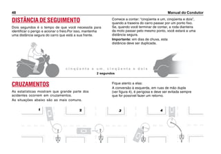 Manual do Condutor48
DISTÂNCIA DE SEGUIMENTO
Dois segundos é o tempo de que você necessita para
identificar o perigo e acionar o freio.Por isso, mantenha
uma distância segura do carro que está a sua frente.
Comece a contar: “cinqüenta e um, cinqüenta e dois”,
quando a traseira do carro passar por um ponto fixo.
Se, quando você terminar de contar, a roda dianteira
da moto passar pelo mesmo ponto, você estará a uma
distância segura.
Importante: em dias de chuva, esta
distância deve ser duplicada.
c i n q ü e n t a e u m , c i n q ü e n t a e d o i s
2 segundos
Fique atento a elas:
A conversão à esquerda, em ruas de mão dupla
(ver figura 4), é perigosa e deve ser evitada sempre
que for possível fazer um retorno.
CRUZAMENTOS
As estatísticas mostram que grande parte dos
acidentes ocorrem em cruzamentos.
As situações abaixo são as mais comuns.
3 421
 
