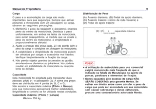 Manual do Proprietário 9
Carga
O peso e a acomodação da carga são muito
importantes para sua segurança. Sempre que estiver
pilotando a motocicleta com um passageiro ou carga,
observe as seguintes precauções:
1. Mantenha o peso da bagagem e acessórios originais
perto do centro da motocicleta. Distribua o peso
uniformemente, em ambos os lados da motocicleta,
para evitar desequilíbrios. À medida que se afasta o
peso do centro da motocicleta, a dirigibilidade é
proporcionalmente afetada.
2. Ajuste a pressão dos pneus (pág. 27) de acordo com o
peso da carga e condições de pilotagem da motocicleta.
3. A estabilidade e dirigibilidade da motocicleta podem
ser afetadas por cargas e acessórios mal fixados.
Verifique freqüentemente a fixação da carga.
4. Não prenda objetos grandes ou pesados ao guidão,
amortecedores dianteiros ou pára-lama. Isto poderia
resultar em instabilidade da motocicleta ou resposta
lenta da direção.
Capacidade
Esta motocicleta foi projetada para transportar duas
pessoas: piloto (1) e passageiro (2). A soma dos pesos
deve ser distribuída em 4 pontos (A, B, C e D).
Não exceda a capacidade máxima (Piloto + Garupa),
pois sua motocicleta apresentará melhor estabilidade,
dirigibilidade e conforto se for utilizada nestas condições.
Capacidade máxima: (Piloto + Garupa)
Máximo 159 kg
Distribuição de Peso
(A) Assento dianteiro, (B) Pedal de apoio dianteiro,
(C) Assento traseiro (centro da roda traseira) e
(D) Pedal de apoio traseiro
••••• A utilização da motocicleta para uso comercial
exigirá manutenção mais freqüente do que o
indicado na Tabela de Manutenção no aperto de
porcas, parafusos e elementos de fixação.
• Danos causados pelo excesso de carga NÃO
SERÃO COBERTOS pela garantia Honda. Se
estiver em dúvida sobre como calcular o peso da
carga que pode ser acomodada em sua motocicleta
sem causar sobrecarga e danos estruturais,
procure uma concessionária autorizada Honda.
ATENÇÃO
(2) + (1) < capacidade máxima
(menor ou igual)
 