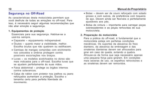 Manual do Proprietário10
Segurança no Off-Road
As características desta motocicleta permitem que
você desfrute de todas as emoções no off-road. Para
isso, é necessário seguir algumas recomendações que
irão aliar emoção e segurança.
1. Equipamentos de proteção
Essenciais para sua segurança. Habitue-se a
usá-los sempre.
• Capacete – equipamento indispensável.
• Óculos – quanto maior a visibilidade, melhor.
Escolha óculos que não quebrem ou estilhacem.
• Camisas de mangas compridas com enchimento
nos cotovelos e ombros protegem contra
possíveis escoriações nos braços.
• Luvas – os modelos acolchoados no dorso são
mais indicados para o off-road. Escolha luvas que
se ajustem perfeitamente às suas mãos.
• Faixa abdominal – protege os órgãos internos
contra solavancos.
• Calça de náilon com protetor nos joelhos ou jeans
reforçados aumentam a proteção. Escolha o
tamanho certo para perfeita liberdade de
movimento.
• Botas – devem ser de couro reforçado com solado
grosso e com sulcos, de preferência com biqueira
de aço. Devem ainda ser flexíveis e perfeitamente
ajustáveis aos pés.
• Bolsa de cintura – importante para carregar peças
sobressalentes e as peças removidas de sua
motocicleta.
2. Preparação da motocicleta
Para a prática do off-road, é fundamental que a
motocicleta esteja em perfeitas condições
mecânicas. Os suportes da alavanca do freio
dianteiro, da alavanca da embreagem e das
sinaleiras dianteiras devem ser afrouxados para
girar em caso de queda, evitando a quebra.
Afrouxe-os de forma que seja necessário apenas
uma pequena força para girarem. Em condições
mais severas de uso, os espelhos retrovisores e
as sinaleiras devem ser removidos.
 