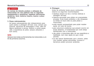 Manual do Proprietário 11
As normas de trânsito proibem a utilização de
motocicletas em vias públicas sem os seguintes
equipamentos e acessórios: espelhos retrovisores,
sinaleiras, farol, lanterna traseira, buzina e placa
de licença.
3. Peças sobressalentes
As peças sobressalentes são indispensáveis para
quem pratica a pilotagem off-road. Leve, sempre que
possível, alavancas de embreagem e freio, além de
alguns parafusos e porcas. Quanto a outras peças,
vale a experiência do piloto, sempre utilizando o
bom senso.
NOTA
Sempre leve todas as ferramentas da motocicleta e um
kit de primeiros socorros.
4. Pilotagem
Antes de enfrentar locais pouco conhecidos,
observe as seguintes recomendações:
• obedeça sempre às leis e normas relativas à
pilotagem off-road;
• obtenha permissão para pilotar em propriedades
privadas. Evite locais proibidos e não ultrapasse
os limites do local onde se pode pilotar a
motocicleta;
• ande sempre acompanhado para poder receber
ajuda, em caso de avaria;
• para solucionar problemas que possam ocorrer em
locais desertos, é fundamental que você esteja
familiarizado com a motocicleta;
• não pilote a motocicleta além de sua experiência e
habilidade, nem mais rápido do que o local
permite;
• se não estiver familiarizado com o terreno, pilote
com cautela: pedras escondidas, buracos e
barrancos podem provocar acidentes.
! CUIDADO
 