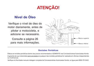 Nível de Óleo
Verifique o nível de óleo do
motor diariamente, antes de
pilotar a motocicleta, e
adicione se necessário.
Consulte a página 26
para mais informações.
ATENÇÃO!
Revisões Periódicas
Efetue as revisões periódicas dentro dos prazos recomendados e SOMENTE nas Concessionárias Autorizadas Honda.
A garantia de sua motocicleta será cancelada se qualquer das revisões periódicas for realizada em oficinas independentes
ou multimarcas.
Verifique no final deste manual a listagem completa de Concessionárias Autorizadas Honda, ou ligue para 0800-7013432.
Marca inferior
Marca superior
 