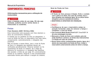 Manual do Proprietário 17
COMPONENTES PRINCIPAIS
(Informações necessárias para a utilização da
motocicleta)
Caso a inspeção antes do uso (pág. 35) não seja
realizada, poderão ocorrer sérios danos à
motocicleta ou acidentes.
! CUIDADO
Freios
Freio Dianteiro (NXR 150 Bros ESD)
Esta motocicleta está equipada com freio dianteiro a
disco de acionamento hidráulico.
À medida que as pastilhas do freio se desgastam, o
nível do fluido de freio no reservatório fica mais baixo,
compensando, automaticamente, o desgaste das
pastilhas.
Não há ajustes a serem feitos, mas o nível do fluido
de freio e o desgaste das pastilhas devem ser
verificados periodicamente. Observe também se há
vazamentos de fluido no sistema. Se a folga da
alavanca for excessiva e o desgaste das pastilhas
não exceder o limite de uso (pág. 61), provavelmente
haverá ar no sistema. Dirija-se a uma concessionária
autorizada Honda para efetuar a sangria do sistema.
••••• O fluido de freio provoca irritação. Evite o contato
com a pele e os olhos. Em caso de contato, lave a
área atingida com bastante água. Se os olhos forem
atingidos, procure assistência médica.
••••• MANTENHA-O AFASTADO DE CRIANÇAS.
••••• Certifique-se de que o reservatório esteja na
posição horizontal, antes de remover a tampa e
completar o nível do fluido.
••••• Use somente Mobil Brake Fluid D.O.T. 3 ou D.O.T. 4
de uma embalagem lacrada.
••••• Manuseie o fluido de freio com cuidado, pois ele
pode danificar a pintura, as lentes dos instrumentos
e a fiação em caso de contato.
••••• Nunca deixe entrar contaminantes (poeira, água, etc.)
dentro do reservatório do fluido de freio. Limpe o
reservatório externamente antes de retirar a tampa.
ATENÇÃO
Nível do Fluido de Freio
! CUIDADO
 