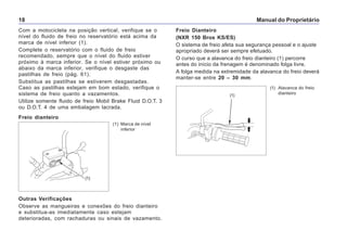 Manual do Proprietário18
Com a motocicleta na posição vertical, verifique se o
nível do fluido de freio no reservatório está acima da
marca de nível inferior (1).
Complete o reservatório com o fluido de freio
recomendado, sempre que o nível do fluido estiver
próximo à marca inferior. Se o nível estiver próximo ou
abaixo da marca inferior, verifique o desgaste das
pastilhas de freio (pág. 61).
Substitua as pastilhas se estiverem desgastadas.
Caso as pastilhas estejam em bom estado, verifique o
sistema de freio quanto a vazamentos.
Utilize somente fluido de freio Mobil Brake Fluid D.O.T. 3
ou D.O.T. 4 de uma embalagem lacrada.
Outras Verificações
Observe as mangueiras e conexões do freio dianteiro
e substitua-as imediatamente caso estejam
deterioradas, com rachaduras ou sinais de vazamento.
(1) Marca de nível
inferior
Freio dianteiro
Freio Dianteiro
(NXR 150 Bros KS/ES)
O sistema de freio afeta sua segurança pessoal e o ajuste
apropriado deverá ser sempre efetuado.
O curso que a alavanca do freio dianteiro (1) percorre
antes do início da frenagem é denominado folga livre.
A folga medida na extremidade da alavanca do freio deverá
manter-se entre 20 – 30 mm.
(1)
(1) Alavanca do freio
dianteiro(1)
 