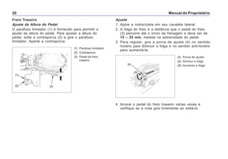 Manual do Proprietário20
Freio Traseiro
Ajuste da Altura do Pedal
O parafuso limitador (1) é fornecido para permitir o
ajuste da altura do pedal. Para ajustar a altura do
pedal, solte a contraporca (2) e gire o parafuso
limitador. Aperte a contraporca.
(1) Parafuso limitador
(2) Contraporca
(3) Pedal do freio
traseiro
Ajuste
1. Apóie a motocicleta em seu cavalete lateral.
2. A folga do freio é a distância que o pedal do freio
(3) percorre até o início da frenagem e deve ser de
15 – 25 mm, medida na extremidade do pedal.
3. Para regular, gire a porca de ajuste (4) no sentido
horário para diminuir a folga e no sentido anti-horário
para aumentá-la.
(4) Porca de ajuste
(A) Diminui a folga
(B) Aumenta a folga
4. Acione o pedal do freio traseiro várias vezes e
verifique se a roda gira livremente ao soltá-lo.
(1)
(3)(2)
(4)
(A)
(B)
 