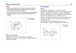 Manual do Proprietário 21
(5)
Outras Verificações
Certifique-se de que a vareta do freio, o braço de
acionamento, a mola, as articulações e fixações estejam
em boas condições.
(5) Articulação do
braço do freio
NOTA
• Certifique-se de que o entalhe da porca de ajuste
esteja assentado sobre a articulação do braço do
freio (5) após o ajuste da folga.
• Se não for possível obter o ajuste pelo procedimento
indicado, procure uma concessionária autorizada
Honda.
Embreagem
Ajuste
O ajuste da embreagem é necessário caso a
motocicleta apresente queda de rendimento quando se
efetua a mudança de marchas, ou se a embreagem
patinar, fazendo com que a velocidade da motocicleta
não seja compatível com a rotação do motor.
Ajustes menores são obtidos por meio do ajustador do
cabo da embreagem (4), localizado na alavanca da
embreagem (1).
A folga correta da embreagem deve ser de
10 – 20 mm, medida na extremidade da alavanca.
(1) Alavanca da
embreagem
(1)
 