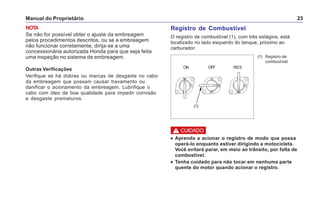 Manual do Proprietário 23
NOTA
Se não for possível obter o ajuste da embreagem
pelos procedimentos descritos, ou se a embreagem
não funcionar corretamente, dirija-se a uma
concessionária autorizada Honda para que seja feita
uma inspeção no sistema de embreagem.
Outras Verificações
Verifique se há dobras ou marcas de desgaste no cabo
da embreagem que possam causar travamento ou
danificar o acionamento da embreagem. Lubrifique o
cabo com óleo de boa qualidade para impedir corrosão
e desgaste prematuros.
(1) Registro de
combustível
Registro de Combustível
O registro de combustível (1), com três estágios, está
localizado no lado esquerdo do tanque, próximo ao
carburador.
••••• Aprenda a acionar o registro de modo que possa
operá-lo enquanto estiver dirigindo a motocicleta.
Você evitará parar, em meio ao trânsito, por falta de
combustível.
••••• Tenha cuidado para não tocar em nenhuma parte
quente do motor quando acionar o registro.
ON OFF RES
! CUIDADO
(1)
 