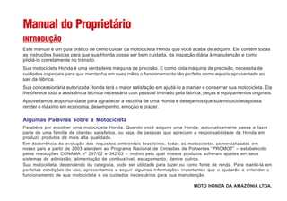 Manual do Proprietário
INTRODUÇÃO
Este manual é um guia prático de como cuidar da motocicleta Honda que você acaba de adquirir. Ele contém todas
as instruções básicas para que sua Honda possa ser bem cuidada, da inspeção diária à manutenção e como
pilotá-la corretamente no trânsito.
Sua motocicleta Honda é uma verdadeira máquina de precisão. E como toda máquina de precisão, necessita de
cuidados especiais para que mantenha em suas mãos o funcionamento tão perfeito como aquele apresentado ao
sair da fábrica.
Sua concessionária autorizada Honda terá a maior satisfação em ajudá-lo a manter e conservar sua motocicleta. Ela
lhe oferece toda a assistência técnica necessária com pessoal treinado pela fábrica, peças e equipamentos originais.
Aproveitamos a oportunidade para agradecer a escolha de uma Honda e desejamos que sua motocicleta possa
render o máximo em economia, desempenho, emoção e prazer.
Algumas Palavras sobre a Motocicleta
Parabéns por escolher uma motocicleta Honda. Quando você adquire uma Honda, automaticamente passa a fazer
parte de uma família de clientes satisfeitos, ou seja, de pessoas que apreciam a responsabilidade da Honda em
produzir produtos da mais alta qualidade.
Em decorrência da evolução dos requisitos ambientais brasileiros, todas as motocicletas comercializadas em
nosso país a partir de 2003 atendem ao Programa Nacional de Emissões de Poluentes “PROMOT” – estabelecido
pelas resoluções CONAMA nº 297/02 e 342/03 – motivo pelo qual nossos produtos sofreram ajustes em seus
sistemas de admissão, alimentação de combustível, escapamento, dentre outros.
Sua motocicleta, dependendo da categoria, pode ser utilizada para lazer ou como fonte de renda. Para mantê-la em
perfeitas condições de uso, apresentamos a seguir algumas informações importantes que o ajudarão a entender o
funcionamento de sua motocicleta e os cuidados necessários para sua manutenção.
MOTO HONDA DA AMAZÔNIA LTDA.
 