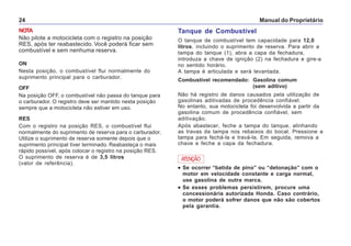 Manual do Proprietário24
NOTA
Não pilote a motocicleta com o registro na posição
RES, após ter reabastecido. Você poderá ficar sem
combustível e sem nenhuma reserva.
ON
Nesta posição, o combustível flui normalmente do
suprimento principal para o carburador.
OFF
Na posição OFF, o combustível não passa do tanque para
o carburador. O registro deve ser mantido nesta posição
sempre que a motocicleta não estiver em uso.
RES
Com o registro na posição RES, o combustível flui
normalmente do suprimento de reserva para o carburador.
Utilize o suprimento de reserva somente depois que o
suprimento principal tiver terminado. Reabasteça o mais
rápido possível, após colocar o registro na posição RES.
O suprimento de reserva é de 3,5 litros
(valor de referência).
Tanque de Combustível
O tanque de combustível tem capacidade para 12,0
litros, incluindo o suprimento de reserva. Para abrir a
tampa do tanque (1), abra a capa da fechadura,
introduza a chave de ignição (2) na fechadura e gire-a
no sentido horário.
A tampa é articulada e será levantada.
Combustível recomendado: Gasolina comum
(sem aditivo)
Não há registro de danos causados pela utilização de
gasolinas aditivadas de procedência confiável.
No entanto, sua motocicleta foi desenvolvida a partir da
gasolina comum de procedência confiável, sem
aditivação.
Após abastecer, feche a tampa do tanque, alinhando
as travas da tampa nos rebaixos do bocal. Pressione a
tampa para fechá-la e travá-la. Em seguida, remova a
chave e feche a capa da fechadura.
ATENÇÃO
••••• Se ocorrer “batida de pino” ou “detonação” com o
motor em velocidade constante e carga normal,
use gasolina de outra marca.
••••• Se esses problemas persistirem, procure uma
concessionária autorizada Honda. Caso contrário,
o motor poderá sofrer danos que não são cobertos
pela garantia.
 