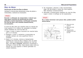 Manual do Proprietário26
Óleo do Motor
Verificação do Nível de Óleo do Motor
Verifique o nível de óleo diariamente, antes de pilotar a
motocicleta, e adicione se necessário.
ATENÇÃO
Durante a utilização da motocicleta é natural que
haja algum consumo do lubrificante do motor,
portanto, é muito importante a verificação constante
do nível de óleo e seu imediato abastecimento,
se necessário.
O nível de óleo deve ser mantido entre as marcas de
nível superior (1) e inferior (2), gravadas na tampa/
vareta medidora do nível de óleo (3).
1. Ligue o motor e deixe-o funcionar em marcha lenta
por 3 a 5 minutos.
2. Desligue o motor e mantenha a motocicleta na
posição vertical, em uma superfície firme e
nivelada.
3. Após 2 a 3 minutos, remova a tampa/vareta
medidora do nível de óleo e limpe-a com um pano
seco. Insira a tampa/vareta medidora do nível de
óleo, mas não a rosqueie. Remova-a novamente e
verifique o nível de óleo. Este deverá estar entre as
marcas de nível superior e inferior gravadas na
vareta medidora.
(1) Marca de nível
superior
(2) Marca de nível
inferior
(3) Tampa/vareta
medidora do nível
de óleo
Se o motor funcionar com pouco óleo, poderá sofrer
sérios danos.
ATENÇÃO
4. Se necessário, adicione o óleo recomendado
(pág. 48) até atingir a marca de nível superior.
Não abasteça excessivamente.
5. Reinstale a tampa/vareta medidora do nível de óleo.
Ligue o motor e verifique se há vazamentos.
(1)
(2)
(3)
 