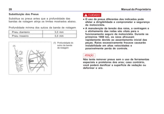 Manual do Proprietário28
Substituição dos Pneus
Substitua os pneus antes que a profundidade das
bandas de rodagem atinja os limites mostrados abaixo.
Profundidade mínima dos sulcos da banda de rodagem
Pneu dianteiro 3,0 mm
Pneu traseiro 3,0 mm
(1) Profundidade do
sulco da banda
de rodagem
(1)
ATENÇÃO
Não tente remover pneus sem o uso de ferramentas
especiais e protetores dos aros; caso contrário,
você poderá danificar a superfície de vedação ou
deformar o aro.
••••• O uso de pneus diferentes dos indicados pode
afetar a dirigibilidade e comprometer a segurança
da motocicleta.
••••• A manutenção da tensão dos raios, a centragem e
o alinhamento das rodas são vitais para o
funcionamento seguro da motocicleta. Durante os
primeiros 1000 km, os raios afrouxam
rapidamente devido ao assentamento inicial das
peças. Raios excessivamente frouxos causarão
instabilidade em altas velocidades e
possivelmente perda de controle.
! CUIDADO
 