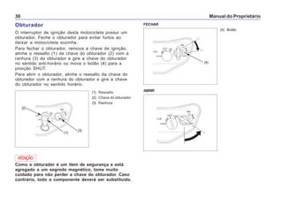 Manual do Proprietário30
Obturador
O interruptor de ignição desta motocicleta possui um
obturador. Feche o obturador para evitar furtos ao
deixar a motocicleta sozinha.
Para fechar o obturador, remova a chave de ignição,
alinhe o ressalto (1) da chave do obturador (2) com a
ranhura (3) do obturador e gire a chave do obturador
no sentido anti-horário ou mova o botão (4) para a
posição SHUT.
Para abrir o obturador, alinhe o ressalto da chave do
obturador com a ranhura do obturador e gire a chave
do obturador no sentido horário.
(4) Botão
FECHAR
ABRIR
(4)
(1) Ressalto
(2) Chave do obturador
(3) Ranhura
Como o obturador é um item de segurança e está
agregado a um segredo magnético, tome muito
cuidado para não perder a chave do obturador. Caso
contrário, todo o componente deverá ser substituído.
ATENÇÃO
(1)
(2)
(3)
 