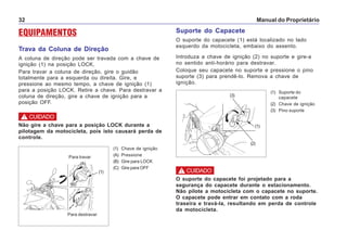 Manual do Proprietário32
EQUIPAMENTOS
Trava da Coluna de Direção
A coluna de direção pode ser travada com a chave de
ignição (1) na posição LOCK.
Para travar a coluna de direção, gire o guidão
totalmente para a esquerda ou direita. Gire, e
pressione ao mesmo tempo, a chave de ignição (1)
para a posição LOCK. Retire a chave. Para destravar a
coluna de direção, gire a chave de ignição para a
posição OFF.
Suporte do Capacete
O suporte do capacete (1) está localizado no lado
esquerdo da motocicleta, embaixo do assento.
Introduza a chave de ignição (2) no suporte e gire-a
no sentido anti-horário para destravar.
Coloque seu capacete no suporte e pressione o pino
suporte (3) para prendê-lo. Remova a chave de
ignição.
(1) Suporte do
capacete
(2) Chave de ignição
(3) Pino suporte
O suporte do capacete foi projetado para a
segurança do capacete durante o estacionamento.
Não pilote a motocicleta com o capacete no suporte.
O capacete pode entrar em contato com a roda
traseira e travá-la, resultando em perda de controle
da motocicleta.
! CUIDADO
(1) Chave de ignição
(A) Pressione
(B) Gire para LOCK
(C) Gire para OFF
Para destravar
Para travar
(1)
(B)
(A)
(C)
Não gire a chave para a posição LOCK durante a
pilotagem da motocicleta, pois isto causará perda de
controle.
! CUIDADO
(1)
(2)
(3)
 