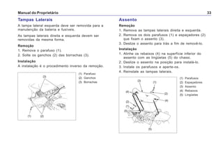Manual do Proprietário 33
Tampas Laterais
A tampa lateral esquerda deve ser removida para a
manutenção da bateria e fusíveis.
As tampas laterais direita e esquerda devem ser
removidas da mesma forma.
Remoção
1. Remova o parafuso (1).
2. Solte os ganchos (2) das borrachas (3).
Instalação
A instalação é o procedimento inverso da remoção.
(1) Parafuso
(2) Ganchos
(3) Borrachas
(1)
(3)
(2)
Assento
Remoção
1. Remova as tampas laterais direita e esquerda.
2. Remova os dois parafusos (1) e espaçadores (2)
que fixam o assento (3).
3. Deslize o assento para trás a fim de removê-lo.
Instalação
1. Alinhe os rebaixos (4) na superfície inferior do
assento com as lingüetas (5) do chassi.
2. Deslize o assento na posição para instalá-lo.
3. Instale os parafusos e aperte-os.
4. Reinstale as tampas laterais.
(1) Parafusos
(2) Espaçadores
(3) Assento
(4) Rebaixos
(5) Lingüetas
(5)
(1)
(3)
(4)
(2)
(2)
(1)
(4)
(5)
 