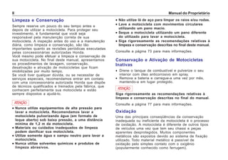 Manual do ProprietárioII
Limpeza e Conservação
Sempre reserve um pouco do seu tempo antes e
depois de utilizar a motocicleta. Para proteger seu
investimento, é fundamental que você seja
responsável pela manutenção correta de sua
motocicleta. A inspeção antes do uso e a manutenção
diária, como limpeza e conservação, são tão
importantes quanto as revisões periódicas executadas
pelas concessionárias autorizadas Honda.
Você mesmo pode efetuar a limpeza e conservação de
sua motocicleta. No final deste manual, apresentamos
os procedimentos de lavagem, conservação,
desativação e ativação de motocicletas que ficam
imobilizadas por muito tempo.
Se você tiver qualquer dúvida, ou se necessitar de
serviços especiais, recomendamos entrar em contato
com uma concessionária autorizada Honda que dispõe
de técnicos qualificados e treinados pela fábrica, que
conhecem perfeitamente sua motocicleta e estão
sempre dispostos a ajudá-lo.
••••• Não utilize lã de aço para limpar os raios e/ou rodas.
••••• Lave a motocicleta com movimentos circulares
utilizando um pano macio.
••••• Seque a motocicleta utilizando um pano diferente
do utilizado para lavar a motocicleta.
••••• Siga rigorosamente as recomendações relativas à
limpeza e conservação descritas no final deste manual.
Consulte a página 73 para mais informações.
ATENÇÃO
••••• Nunca utilize equipamentos de alta pressão para
lavar a motocicleta. Recomendamos lavar a
motocicleta pulverizando água (em formato de
leque aberto) sob baixa pressão, a uma distância
mínima de 1,2 m da motocicleta.
••••• Materiais ou cuidados inadequados de limpeza
podem danificar sua motocicleta.
••••• Utilize somente água e xampu neutro para lavar a
motocicleta.
••••• Nunca utilize solventes químicos e produtos de
limpeza abrasivos.
Oxidação
Uma das principais conseqüências da conservação
inadequada ou ineficiente da motocicleta é o processo
de oxidação. A motocicleta é diferente de outros tipos
de veículos uma vez que tem seu chassi e peças
aparentes desprotegidos. Muitos componentes
metálicos são expostos devido ao sistema de fixação
utilizado. Todo material metálico é passível de
oxidação pelo simples contato com o oxigênio
(popularmente conhecido como ferrugem).
Conservação e Ativação de Motocicletas
Inativas
• Drene o tanque de combustível e pulverize o seu
interior com óleo anticorrosivo em spray.
• Remova a bateria e carregue-a uma vez por mês,
mantendo-a em lugar protegido.
Siga rigorosamente as recomendações relativas à
limpeza e conservação descritas no final do manual.
Consulte a página 77 para mais informações.
ATENÇÃO
 