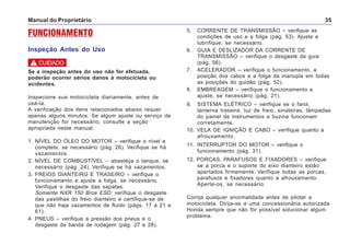 Manual do Proprietário 35
FUNCIONAMENTO
Inspeção Antes do Uso
5. CORRENTE DE TRANSMISSÃO – verifique as
condições de uso e a folga (pág. 53). Ajuste e
lubrifique, se necessário.
6. GUIA E DESLIZADOR DA CORRENTE DE
TRANSMISSÃO – verifique o desgaste da guia
(pág. 56).
7. ACELERADOR – verifique o funcionamento, a
posição dos cabos e a folga da manopla em todas
as posições do guidão (pág. 52).
8. EMBREAGEM – verifique o funcionamento e
ajuste, se necessário (pág. 21).
9. SISTEMA ELÉTRICO – verifique se o farol,
lanterna traseira, luz de freio, sinaleiras, lâmpadas
do painel de instrumentos e buzina funcionam
corretamente.
10. VELA DE IGNIÇÃO E CABO – verifique quanto a
afrouxamento.
11. INTERRUPTOR DO MOTOR – verifique o
funcionamento (pág. 31).
12. PORCAS, PARAFUSOS E FIXADORES – verifique
se a porca e o suporte do eixo dianteiro estão
apertados firmemente. Verifique todas as porcas,
parafusos e fixadores quanto a afrouxamento.
Aperte-os, se necessário.
Corrija qualquer anormalidade antes de pilotar a
motocicleta. Dirija-se a uma concessionária autorizada
Honda sempre que não for possível solucionar algum
problema.
Se a inspeção antes do uso não for efetuada,
poderão ocorrer sérios danos à motocicleta ou
acidentes.
Inspecione sua motocicleta diariamente, antes de
usá-la.
A verificação dos itens relacionados abaixo requer
apenas alguns minutos. Se algum ajuste ou serviço de
manutenção for necessário, consulte a seção
apropriada neste manual.
1. NÍVEL DO ÓLEO DO MOTOR – verifique o nível e
complete, se necessário (pág. 26). Verifique se há
vazamentos.
2. NÍVEL DE COMBUSTÍVEL – abasteça o tanque, se
necessário (pág. 24). Verifique se há vazamentos.
3. FREIOS DIANTEIRO E TRASEIRO – verifique o
funcionamento e ajuste a folga, se necessário.
Verifique o desgaste das sapatas.
Somente NXR 150 Bros ESD: verifique o desgaste
das pastilhas do freio dianteiro e certifique-se de
que não haja vazamentos de fluido (págs. 17 a 21 e
61).
4. PNEUS – verifique a pressão dos pneus e o
desgaste da banda de rodagem (pág. 27 e 28).
! CUIDADO
 
