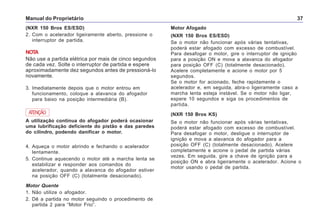 Manual do Proprietário 37
4. Aqueça o motor abrindo e fechando o acelerador
lentamente.
5. Continue aquecendo o motor até a marcha lenta se
estabilizar e responder aos comandos do
acelerador, quando a alavanca do afogador estiver
na posição OFF (C) (totalmente desacionado).
Motor Quente
1. Não utilize o afogador.
2. Dê a partida no motor seguindo o procedimento de
partida 2 para “Motor Frio”.
(NXR 150 Bros ES/ESD)
2. Com o acelerador ligeiramente aberto, pressione o
interruptor de partida.
NOTA
Não use a partida elétrica por mais de cinco segundos
de cada vez. Solte o interruptor de partida e espere
aproximadamente dez segundos antes de pressioná-lo
novamente.
3. Imediatamente depois que o motor entrou em
funcionamento, coloque a alavanca do afogador
para baixo na posição intermediária (B).
Motor Afogado
(NXR 150 Bros ES/ESD)
Se o motor não funcionar após várias tentativas,
poderá estar afogado com excesso de combustível.
Para desafogar o motor, gire o interruptor de ignição
para a posição ON e mova a alavanca do afogador
para posição OFF (C) (totalmente desacionado).
Acelere completamente e acione o motor por 5
segundos.
Se o motor for acionado, feche rapidamente o
acelerador e, em seguida, abra-o ligeiramente caso a
marcha lenta esteja instável. Se o motor não ligar,
espere 10 segundos e siga os procedimentos de
partida.
(NXR 150 Bros KS)
Se o motor não funcionar após várias tentativas,
poderá estar afogado com excesso de combustível.
Para desafogar o motor, desligue o interruptor de
ignição e mova a alavanca do afogador para a
posição OFF (C) (totalmente desacionado). Acelere
completamente e acione o pedal de partida várias
vezes. Em seguida, gire a chave de ignição para a
posição ON e abra ligeiramente o acelerador. Acione o
motor usando o pedal de partida.
A utilização contínua do afogador poderá ocasionar
uma lubrificação deficiente do pistão e das paredes
do cilindro, podendo danificar o motor.
ATENÇÃO
 