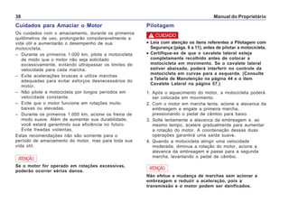 Manual do Proprietário38
Cuidados para Amaciar o Motor
Os cuidados com o amaciamento, durante os primeiros
quilômetros de uso, prolongarão consideravelmente a
vida útil e aumentarão o desempenho de sua
motocicleta.
– Durante os primeiros 1.000 km, pilote a motocicleta
de modo que o motor não seja solicitado
excessivamente, evitando ultrapassar os limites de
velocidade para cada marcha.
– Evite acelerações bruscas e utilize marchas
adequadas para evitar esforços desnecessários do
motor.
– Não pilote a motocicleta por longos períodos em
velocidade constante.
– Evite que o motor funcione em rotações muito
baixas ou elevadas.
– Durante os primeiros 1.000 km, acione os freios de
modo suave. Além de aumentar sua durabilidade,
você estará garantindo sua eficiência no futuro.
Evite freadas violentas.
Estas recomendações não são somente para o
período de amaciamento do motor, mas para toda sua
vida útil.
Se o motor for operado em rotações excessivas,
poderão ocorrer sérios danos.
ATENÇÃO
Pilotagem
••••• Leia com atenção os itens referentes a Pilotagem com
Segurança (págs. 6 a 11), antes de pilotar a motocicleta.
••••• Certifique-se de que o cavalete lateral esteja
completamente recolhido antes de colocar a
motocicleta em movimento. Se o cavalete lateral
estiver abaixado, poderá interferir no controle da
motocicleta em curvas para a esquerda. (Consulte
a Tabela de Manutenção na página 44 e o item
Cavalete Lateral na página 57.)
1. Após o aquecimento do motor, a motocicleta poderá
ser colocada em movimento.
2. Com o motor em marcha lenta, acione a alavanca da
embreagem e engate a primeira marcha,
pressionando o pedal de câmbio para baixo.
3. Solte lentamente a alavanca da embreagem e, ao
mesmo tempo, acelere gradualmente para aumentar
a rotação do motor. A coordenação dessas duas
operações garantirá uma saída suave.
4. Quando a motocicleta atingir uma velocidade
moderada, diminua a rotação do motor, acione a
alavanca da embreagem e passe para a segunda
marcha, levantando o pedal de câmbio.
! CUIDADO
Não efetue a mudança de marchas sem acionar a
embreagem e reduzir a aceleração, pois a
transmissão e o motor podem ser danificados.
ATENÇÃO
 