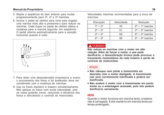 Manual do Proprietário 39
5. Repita a seqüência do item anterior para mudar
progressivamente para 3ª, 4ª e 5ª marchas.
6. Acione o pedal de câmbio para cima para engatar
uma marcha mais alta e pressione-o para reduzir as
marchas. Cada toque no pedal de câmbio efetua a
mudança para a marcha seguinte, em seqüência.
O pedal retorna automaticamente para a posição
horizontal quando é solto.
! CUIDADO
Não reduza as marchas com o motor em alta
rotação. Além de forçar o motor, o que pode
danificá-lo, a desaceleração brusca pode provocar o
travamento momentâneo da roda traseira e perda de
controle da motocicleta.
••••• Não reboque nem pilote a motocicleta em
descidas com o motor desligado. A transmissão
não será corretamente lubrificada e poderá ser
danificada.
••••• Não acelere o motor com a transmissão em ponto
morto ou a embreagem acionada, pois isto poderá
danificá-lo seriamente.
NOTA
Quando o motor funciona em marcha lenta, a bateria
não é carregada. Evite mantê-lo em marcha lenta por
tempo prolongado.
ATENÇÃO
Elevação Velocidade Redução
1ª ~ 2ª 35 2ª ~ 1ª marcha
2ª ~ 3ª 51 3ª ~ 2ª marcha
3ª ~ 4ª 69 4ª ~ 3ª marcha
4ª ~ 5ª 88 5ª ~ 4ª marcha
Velocidades máximas recomendadas para a troca de
marchas:
7. Para obter uma desaceleração progressiva e suave,
o acionamento dos freios e do acelerador deve ser
coordenado com a mudança de marchas.
8. Use os freios dianteiro e traseiro simultaneamente.
Não aplique os freios com muita intensidade, pois
as rodas poderão travar, reduzindo a eficiência dos
freios e dificultando o controle da motocicleta.
 