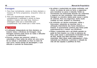 Manual do Proprietário40
••••• Ao pilotar a motocicleta em pistas molhadas, sob
chuva, ou pistas de areia ou terra, a segurança
para manobrar ou parar é reduzida. Todos os
movimentos da motocicleta deverão ser uniformes
e seguros em tais condições. Uma aceleração,
frenagem ou manobra rápida pode causar a perda
de controle. Para sua segurança, tenha muito
cuidado ao frear, acelerar ou manobrar.
••••• Ao enfrentar um declive acentuado, utilize o
freio-motor, reduzindo as marchas com a
utilização intermitente dos freios dianteiro e
traseiro. O acionamento contínuo dos freios pode
superaquecê-los e reduzir sua eficiência.
••••• Pilotar a motocicleta com o pé direito apoiado no
pedal do freio traseiro, ou a mão na alavanca do
freio, pode causar o acionamento involuntário da luz
de freio, dando uma falsa indicação a outros
motoristas. Além disso, pode superaquecer o freio,
reduzindo sua eficiência, e provocar a redução da
vida útil das sapatas e pastilhas do freio.
Frenagem
1. Para frear normalmente, acione os freios dianteiro e
traseiro de forma progressiva, enquanto reduz as
marchas.
2. Para uma desaceleração máxima, feche
completamente o acelerador e acione os freios
dianteiro e traseiro com mais força. Acione a
embreagem antes que a motocicleta pare
completamente. Isso evitará que o motor morra.
••••• A utilização independente do freio dianteiro ou
traseiro reduz a eficiência da frenagem. Uma
frenagem extrema pode travar as rodas e dificultar
o controle da motocicleta.
••••• Procure, sempre que possível, reduzir a
velocidade e frear antes de entrar em uma curva.
Ao se reduzir a velocidade ou frear no meio de
uma curva, haverá perigo de derrapagem, o que
dificulta o controle da motocicleta.
! CUIDADO
 