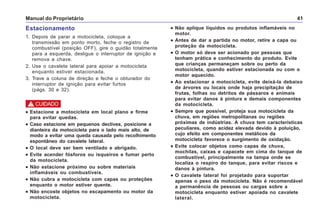 Manual do Proprietário 41
••••• Não aplique líquidos ou produtos inflamáveis no
motor.
••••• Antes de dar a partida no motor, retire a capa ou
proteção da motocicleta.
••••• O motor só deve ser acionado por pessoas que
tenham prática e conhecimento do produto. Evite
que crianças permaneçam sobre ou perto da
motocicleta, quando estiver estacionada ou com o
motor aquecido.
••••• Ao estacionar a motocicleta, evite deixá-la debaixo
de árvores ou locais onde haja precipitação de
frutas, folhas ou detritos de pássaros e animais
para evitar danos à pintura e demais componentes
da motocicleta.
••••• Sempre que possível, proteja sua motocicleta da
chuva, em regiões metropolitanas ou regiões
próximas de indústrias. A chuva tem características
peculiares, como acidez elevada devido à poluição,
cujo efeito em componentes metálicos da
motocicleta favorece o surgimento de oxidação.
••••• Evite colocar objetos como capas de chuva,
mochilas, caixas e capacete em cima do tanque de
combustível, principalmente na tampa onde se
localiza o respiro do tanque, para evitar riscos e
danos à pintura.
••••• O cavalete lateral foi projetado para suportar
apenas o peso da motocicleta. Não é recomendável
a permanência de pessoas ou cargas sobre a
motocicleta enquanto estiver apoiada no cavalete
lateral.
Estacionamento
1. Depois de parar a motocicleta, coloque a
transmissão em ponto morto, feche o registro de
combustível (posição OFF), gire o guidão totalmente
para a esquerda, desligue o interruptor de ignição e
remova a chave.
2. Use o cavalete lateral para apoiar a motocicleta
enquanto estiver estacionada.
3. Trave a coluna de direção e feche o obturador do
interruptor de ignição para evitar furtos
(págs. 30 e 32).
••••• Estacione a motocicleta em local plano e firme
para evitar quedas.
••••• Caso estacione em pequenos declives, posicione a
dianteira da motocicleta para o lado mais alto, de
modo a evitar uma queda causada pelo recolhimento
espontâneo do cavalete lateral.
••••• O local deve ser bem ventilado e abrigado.
••••• Evite acender fósforos ou isqueiros e fumar perto
da motocicleta.
••••• Não estacione próximo ou sobre materiais
inflamáveis ou combustíveis.
••••• Não cubra a motocicleta com capas ou proteções
enquanto o motor estiver quente.
••••• Não encoste objetos no escapamento ou motor da
motocicleta.
! CUIDADO
 